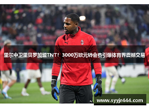 里尔中卫里贝罗加盟TNT！3000万欧元转会费引爆体育界震撼交易